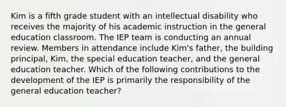 Kim is a fifth grade student with an intellectual disability who receives the majority of his academic instruction in the general education classroom. The IEP team is conducting an annual review. Members in attendance include Kim's father, the building principal, Kim, the special education teacher, and the general education teacher. Which of the following contributions to the development of the IEP is primarily the responsibility of the general education teacher?