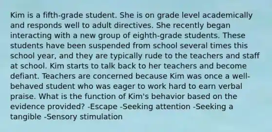 Kim is a fifth-grade student. She is on grade level academically and responds well to adult directives. She recently began interacting with a new group of eighth-grade students. These students have been suspended from school several times this school year, and they are typically rude to the teachers and staff at school. Kim starts to talk back to her teachers and become defiant. Teachers are concerned because Kim was once a well-behaved student who was eager to work hard to earn verbal praise. What is the function of Kim's behavior based on the evidence provided? -Escape -Seeking attention -Seeking a tangible -Sensory stimulation