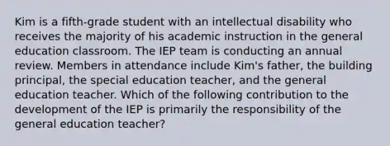 Kim is a fifth-grade student with an intellectual disability who receives the majority of his academic instruction in the general education classroom. The IEP team is conducting an annual review. Members in attendance include Kim's father, the building principal, the special education teacher, and the general education teacher. Which of the following contribution to the development of the IEP is primarily the responsibility of the general education teacher?