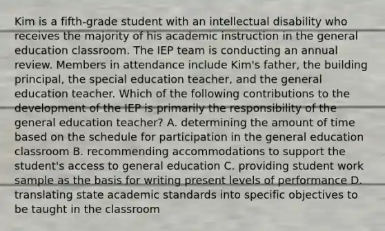 Kim is a fifth-grade student with an intellectual disability who receives the majority of his academic instruction in the general education classroom. The IEP team is conducting an annual review. Members in attendance include Kim's father, the building principal, the special education teacher, and the general education teacher. Which of the following contributions to the development of the IEP is primarily the responsibility of the general education teacher? A. determining the amount of time based on the schedule for participation in the general education classroom B. recommending accommodations to support the student's access to general education C. providing student work sample as the basis for writing present levels of performance D. translating state academic standards into specific objectives to be taught in the classroom