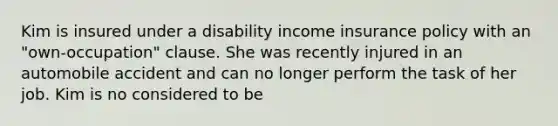 Kim is insured under a disability income insurance policy with an "own-occupation" clause. She was recently injured in an automobile accident and can no longer perform the task of her job. Kim is no considered to be