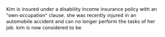 Kim is insured under a disability income insurance policy with an "own-occupation" clause. she was recently injured in an automobile accident and can no longer perform the tasks of her job. kim is now considered to be