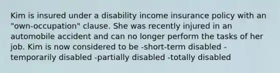 Kim is insured under a disability income insurance policy with an "own-occupation" clause. She was recently injured in an automobile accident and can no longer perform the tasks of her job. Kim is now considered to be -short-term disabled -temporarily disabled -partially disabled -totally disabled