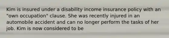 Kim is insured under a disability income insurance policy with an "own occupation" clause. She was recently injured in an automobile accident and can no longer perform the tasks of her job. Kim is now considered to be