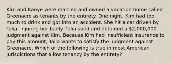 Kim and Kanye were married and owned a vacation home called Greenacre as tenants by the entirety. One night, Kim had too much to drink and got into an accident. She hit a car driven by Talia, injuring her badly. Talia sued and obtained a 2,000,000 judgment against Kim. Because Kim had insufficient insurance to pay this amount, Talia wants to satisfy the judgment against Greenacre. Which of the following is true in most American jurisdictions that allow tenancy by the entirety?