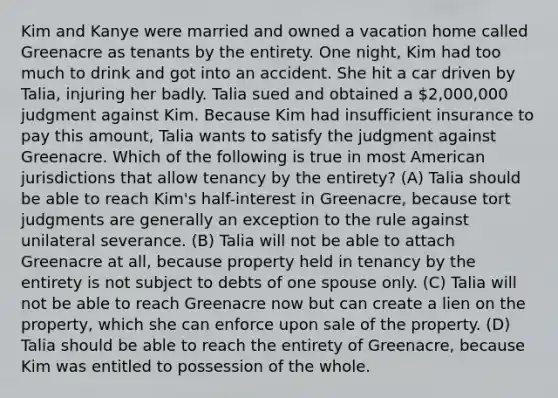 Kim and Kanye were married and owned a vacation home called Greenacre as tenants by the entirety. One night, Kim had too much to drink and got into an accident. She hit a car driven by Talia, injuring her badly. Talia sued and obtained a 2,000,000 judgment against Kim. Because Kim had insufficient insurance to pay this amount, Talia wants to satisfy the judgment against Greenacre. Which of the following is true in most American jurisdictions that allow tenancy by the entirety? (A) Talia should be able to reach Kim's half-interest in Greenacre, because tort judgments are generally an exception to the rule against unilateral severance. (B) Talia will not be able to attach Greenacre at all, because property held in tenancy by the entirety is not subject to debts of one spouse only. (C) Talia will not be able to reach Greenacre now but can create a lien on the property, which she can enforce upon sale of the property. (D) Talia should be able to reach the entirety of Greenacre, because Kim was entitled to possession of the whole.