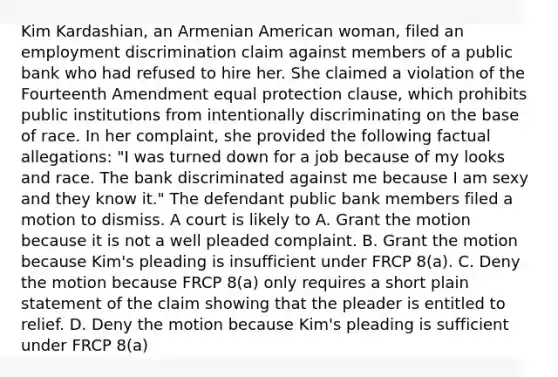 Kim Kardashian, an Armenian American woman, filed an <a href='https://www.questionai.com/knowledge/kmPZK5L6Mm-employment-discrimination' class='anchor-knowledge'>employment discrimination</a> claim against members of a public bank who had refused to hire her. She claimed a violation of the Fourteenth Amendment equal protection clause, which prohibits public institutions from intentionally discriminating on the base of race. In her complaint, she provided the following factual allegations: "I was turned down for a job because of my looks and race. The bank discriminated against me because I am sexy and they know it." The defendant public bank members filed a motion to dismiss. A court is likely to A. Grant the motion because it is not a well pleaded complaint. B. Grant the motion because Kim's pleading is insufficient under FRCP 8(a). C. Deny the motion because FRCP 8(a) only requires a short plain statement of the claim showing that the pleader is entitled to relief. D. Deny the motion because Kim's pleading is sufficient under FRCP 8(a)