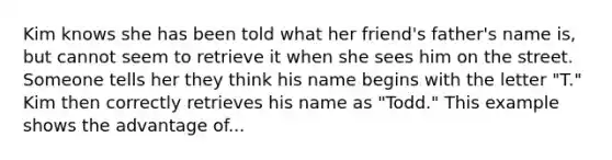 Kim knows she has been told what her friend's father's name is, but cannot seem to retrieve it when she sees him on the street. Someone tells her they think his name begins with the letter "T." Kim then correctly retrieves his name as "Todd." This example shows the advantage of...