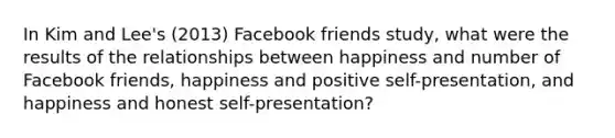 In Kim and Lee's (2013) Facebook friends study, what were the results of the relationships between happiness and number of Facebook friends, happiness and positive self-presentation, and happiness and honest self-presentation?