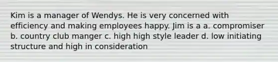 Kim is a manager of Wendys. He is very concerned with efficiency and making employees happy. Jim is a a. compromiser b. country club manger c. high high style leader d. low initiating structure and high in consideration