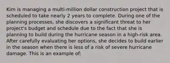 Kim is managing a multi-million dollar construction project that is scheduled to take nearly 2 years to complete. During one of the planning processes, she discovers a significant threat to her project's budget and schedule due to the fact that she is planning to build during the hurricane season in a high-risk area. After carefully evaluating her options, she decides to build earlier in the season when there is less of a risk of severe hurricane damage. This is an example of: