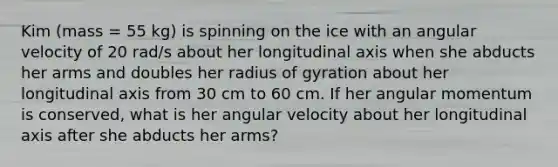 Kim (mass = 55 kg) is spinning on the ice with an angular velocity of 20 rad/s about her longitudinal axis when she abducts her arms and doubles her radius of gyration about her longitudinal axis from 30 cm to 60 cm. If her angular momentum is conserved, what is her angular velocity about her longitudinal axis after she abducts her arms?