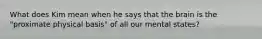 What does Kim mean when he says that the brain is the "proximate physical basis" of all our mental states?