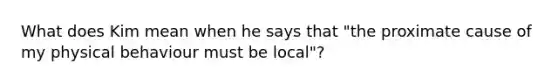 What does Kim mean when he says that "the proximate cause of my physical behaviour must be local"?