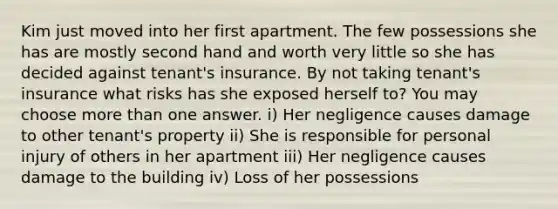 Kim just moved into her first apartment. The few possessions she has are mostly second hand and worth very little so she has decided against tenant's insurance. By not taking tenant's insurance what risks has she exposed herself to? You may choose more than one answer. i) Her negligence causes damage to other tenant's property ii) She is responsible for personal injury of others in her apartment iii) Her negligence causes damage to the building iv) Loss of her possessions