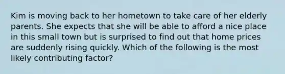 Kim is moving back to her hometown to take care of her elderly parents. She expects that she will be able to afford a nice place in this small town but is surprised to find out that home prices are suddenly rising quickly. Which of the following is the most likely contributing factor?