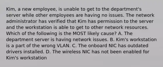 Kim, a new employee, is unable to get to the department's server while other employees are having no issues. The network administrator has verified that Kim has permission to the server and the workstation is able to get to other network resources. Which of the following is the MOST likely cause? A. The department server is having network issues. B. Kim's workstation is a part of the wrong VLAN. C. The onboard NIC has outdated drivers installed. D. The wireless NIC has not been enabled for Kim's workstation