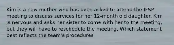 Kim is a new mother who has been asked to attend the IFSP meeting to discuss services for her 12-month old daughter. Kim is nervous and asks her sister to come with her to the meeting, but they will have to reschedule the meeting. Which statement best reflects the team's procedures