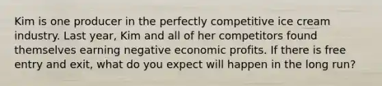 Kim is one producer in the perfectly competitive ice cream industry. Last year, Kim and all of her competitors found themselves earning negative economic profits. If there is free entry and exit, what do you expect will happen in the long run?