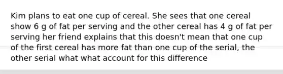 Kim plans to eat one cup of cereal. She sees that one cereal show 6 g of fat per serving and the other cereal has 4 g of fat per serving her friend explains that this doesn't mean that one cup of the first cereal has more fat than one cup of the serial, the other serial what what account for this difference