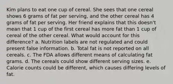 Kim plans to eat one cup of cereal. She sees that one cereal shows 6 grams of fat per serving, and the other cereal has 4 grams of fat per serving. Her friend explains that this doesn't mean that 1 cup of the first cereal has more fat than 1 cup of cereal of the other cereal. What would account for this difference? a. Nutrition labels are not regulated and could present false information. b. Total fat is not reported on all cereals. c. The FDA allows different means of calculating fat grams. d. The cereals could show different serving sizes. e. Calorie counts could be different, which causes differing levels of fat.