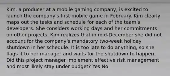 Kim, a producer at a mobile gaming company, is excited to launch the company's first mobile game in February. Kim clearly maps out the tasks and schedule for each of the team's developers. She considers working days and her commitments on other projects. Kim realizes that in mid-December she did not account for the company's mandatory two-week holiday shutdown in her schedule. It is too late to do anything, so she flags it to her manager and waits for the shutdown to happen. Did this project manager implement effective risk management and most likely stay under budget? Yes No