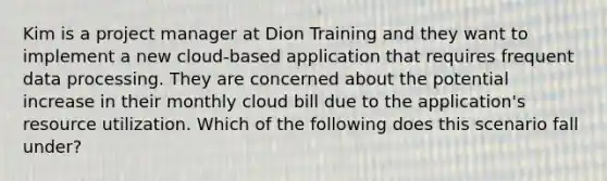 Kim is a project manager at Dion Training and they want to implement a new cloud-based application that requires frequent data processing. They are concerned about the potential increase in their monthly cloud bill due to the application's resource utilization. Which of the following does this scenario fall under?