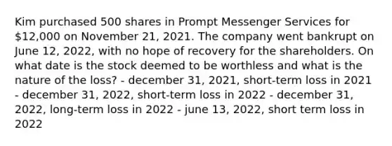 Kim purchased 500 shares in Prompt Messenger Services for 12,000 on November 21, 2021. The company went bankrupt on June 12, 2022, with no hope of recovery for the shareholders. On what date is the stock deemed to be worthless and what is the nature of the loss? - december 31, 2021, short-term loss in 2021 - december 31, 2022, short-term loss in 2022 - december 31, 2022, long-term loss in 2022 - june 13, 2022, short term loss in 2022