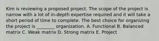 Kim is reviewing a proposed project. The scope of the project is narrow with a lot of in-depth expertise required and it will take a short period of time to complete. The best choice for organizing the project is ________ organization. A. Functional B. Balanced matrix C. Weak matrix D. Strong matrix E. Project