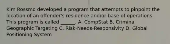 Kim Rossmo developed a program that attempts to pinpoint the location of an offender's residence and/or base of operations. This program is called ______. A. CompStat B. Criminal Geographic Targeting C. Risk-Needs-Responsivity D. Global Positioning System