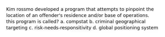 Kim rossmo developed a program that attempts to pinpoint the location of an offender's residence and/or base of operations. this program is called? a. compstat b. criminal geographical targeting c. risk-needs-responsitivity d. global positioning system