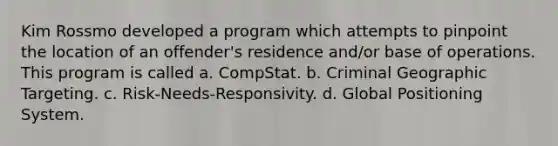 Kim Rossmo developed a program which attempts to pinpoint the location of an offender's residence and/or base of operations. This program is called a. CompStat. b. Criminal Geographic Targeting. c. Risk-Needs-Responsivity. d. Global Positioning System.