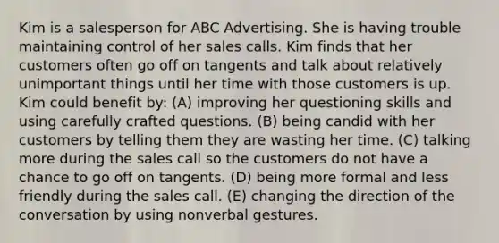 Kim is a salesperson for ABC Advertising. She is having trouble maintaining control of her sales calls. Kim finds that her customers often go off on tangents and talk about relatively unimportant things until her time with those customers is up. Kim could benefit by: (A) improving her questioning skills and using carefully crafted questions. (B) being candid with her customers by telling them they are wasting her time. (C) talking more during the sales call so the customers do not have a chance to go off on tangents. (D) being more formal and less friendly during the sales call. (E) changing the direction of the conversation by using nonverbal gestures.