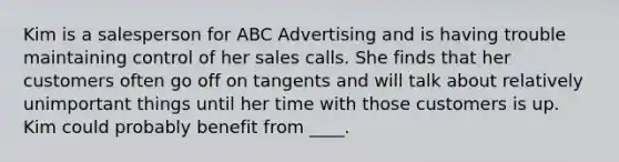 Kim is a salesperson for ABC Advertising and is having trouble maintaining control of her sales calls. She finds that her customers often go off on tangents and will talk about relatively unimportant things until her time with those customers is up. Kim could probably benefit from ____.