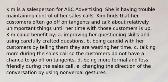 Kim is a salesperson for ABC Advertising. She is having trouble maintaining control of her sales calls. Kim finds that her customers often go off on tangents and talk about relatively unimportant things until her time with those customers is up. Kim could benefit by:​ a. ​improving her questioning skills and using carefully crafted questions. b. ​being candid with her customers by telling them they are wasting her time. c. ​talking more during the sales call so the customers do not have a chance to go off on tangents. d. ​being more formal and less friendly during the sales call. e. ​changing the direction of the conversation by using nonverbal gestures.