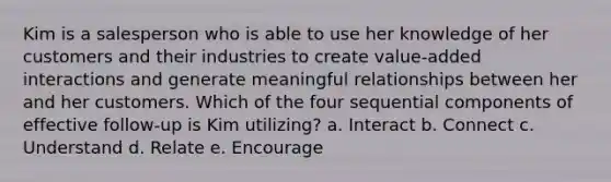 Kim is a salesperson who is able to use her knowledge of her customers and their industries to create value-added interactions and generate meaningful relationships between her and her customers. Which of the four sequential components of effective follow-up is Kim utilizing? a. Interact b. Connect c. Understand d. Relate e. Encourage