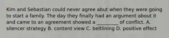 Kim and Sebastian could never agree abut when they were going to start a family. The day they finally had an argument about it and came to an agreement showed a _________ of conflict. A. silencer strategy B. content view C. beltlining D. positive effect