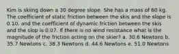 Kim is skiing down a 30 degree slope. She has a mass of 60 kg. The coefficient of static friction between the skis and the slope is 0.10. and the coefficient of dynamic friction between the skis and the slop is 0.07. If there is no wind resistance what is the magnitude of the friction acting on the skier? a. 30.6 Newtons b. 35.7 Newtons c. 38.3 Newtons d. 44.6 Newtons e. 51.0 Newtons