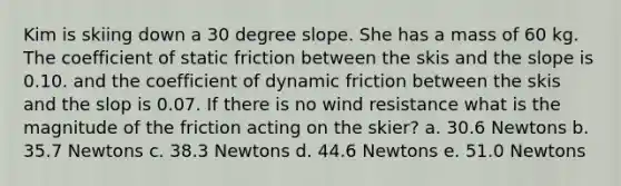 Kim is skiing down a 30 degree slope. She has a mass of 60 kg. The coefficient of static friction between the skis and the slope is 0.10. and the coefficient of dynamic friction between the skis and the slop is 0.07. If there is no wind resistance what is the magnitude of the friction acting on the skier? a. 30.6 Newtons b. 35.7 Newtons c. 38.3 Newtons d. 44.6 Newtons e. 51.0 Newtons