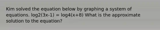 Kim solved the equation below by graphing a system of equations. log2(3x-1) = log4(x+8) What is the approximate solution to the equation?