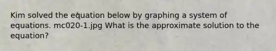 Kim solved the equation below by graphing a system of equations. mc020-1.jpg What is the approximate solution to the equation?