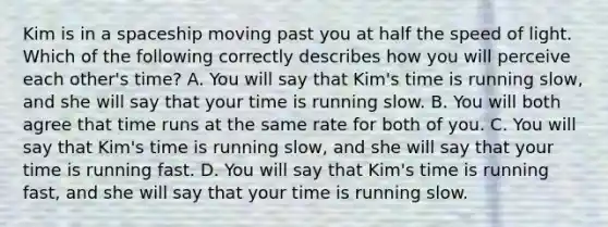 Kim is in a spaceship moving past you at half the speed of light. Which of the following correctly describes how you will perceive each other's time? A. You will say that Kim's time is running slow, and she will say that your time is running slow. B. You will both agree that time runs at the same rate for both of you. C. You will say that Kim's time is running slow, and she will say that your time is running fast. D. You will say that Kim's time is running fast, and she will say that your time is running slow.