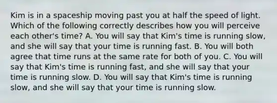 Kim is in a spaceship moving past you at half the speed of light. Which of the following correctly describes how you will perceive each other's time? A. You will say that Kim's time is running slow, and she will say that your time is running fast. B. You will both agree that time runs at the same rate for both of you. C. You will say that Kim's time is running fast, and she will say that your time is running slow. D. You will say that Kim's time is running slow, and she will say that your time is running slow.