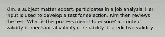 Kim, a subject matter expert, participates in a job analysis. Her input is used to develop a test for selection. Kim then reviews the test. What is this process meant to ensure? a. content validity b. mechanical validity c. reliability d. predictive validity