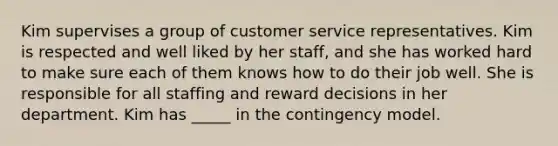 Kim supervises a group of customer service representatives. Kim is respected and well liked by her staff, and she has worked hard to make sure each of them knows how to do their job well. She is responsible for all staffing and reward decisions in her department. Kim has _____ in the contingency model.