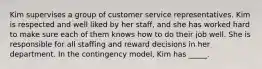 Kim supervises a group of customer service representatives. Kim is respected and well liked by her staff, and she has worked hard to make sure each of them knows how to do their job well. She is responsible for all staffing and reward decisions in her department. In the contingency model, Kim has _____.