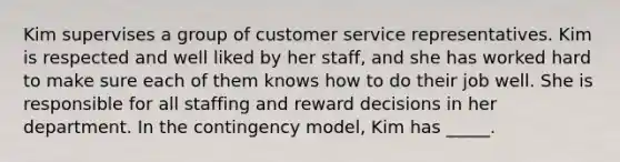 Kim supervises a group of customer service representatives. Kim is respected and well liked by her staff, and she has worked hard to make sure each of them knows how to do their job well. She is responsible for all staffing and reward decisions in her department. In the contingency model, Kim has _____.