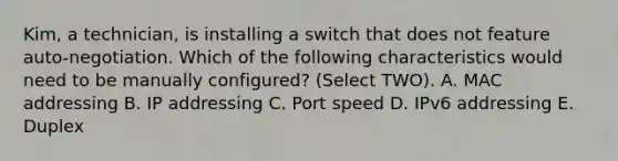 Kim, a technician, is installing a switch that does not feature auto-negotiation. Which of the following characteristics would need to be manually configured? (Select TWO). A. MAC addressing B. IP addressing C. Port speed D. IPv6 addressing E. Duplex