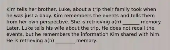 Kim tells her brother, Luke, about a trip their family took when he was just a baby. Kim remembers the events and tells them from her own perspective. She is retrieving a(n) _______ memory. Later, Luke tells his wife about the trip. He does not recall the events, but he remembers the information Kim shared with him. He is retrieving a(n) ________ memory.