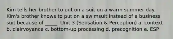 Kim tells her brother to put on a suit on a warm summer day. Kim's brother knows to put on a swimsuit instead of a business suit because of _____. Unit 3 (Sensation & Perception) a. context b. clairvoyance c. bottom-up processing d. precognition e. ESP